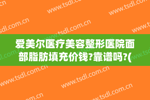 爱美尔医疗美容整形医院面部脂肪填充价钱?靠谱吗?(脸部脂肪填充哪家医院最权威)