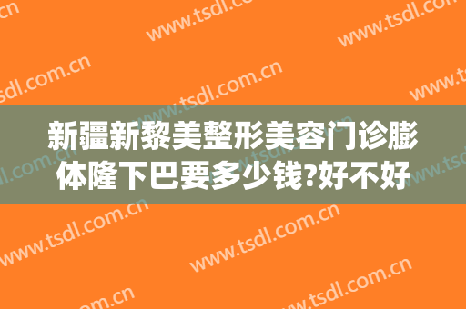 新疆新黎美整形美容门诊膨体隆下巴要多少钱?好不好?(新疆黎美整形医院怎么样)