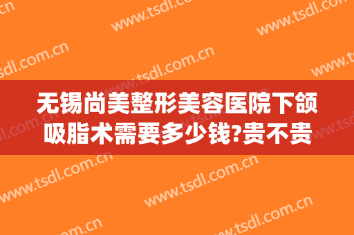无锡尚美整形美容医院下颌吸脂术需要多少钱?贵不贵?(下颌吸脂术价格)