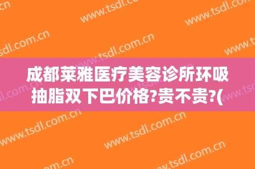 成都莱雅医疗美容诊所环吸抽脂双下巴价格?贵不贵?(成都排前五的吸脂医院)