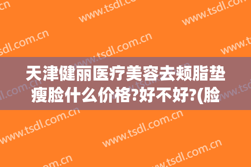 天津健丽医疗美容去颊脂垫瘦脸什么价格?好不好?(脸颊脂肪填充多少钱)