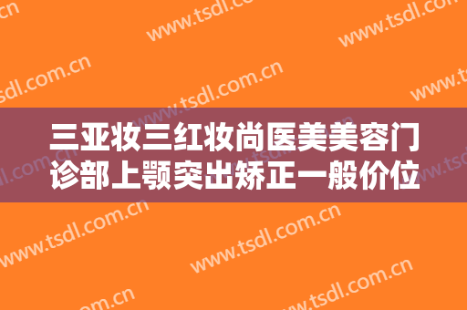 三亚妆三红妆尚医美美容门诊部上颚突出矫正一般价位是多少钱?可靠吗?