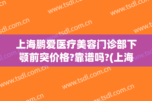 上海鹏爱医疗美容门诊部下颚前突价格?靠谱吗?(上海鹏爱医疗美容医院正规吗)