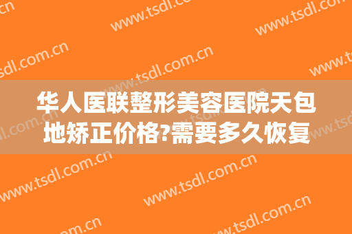 华人医联整形美容医院天包地矫正价格?需要多久恢复?(地包天牙齿矫正手术费用)