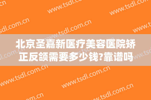 北京圣嘉新医疗美容医院矫正反颌需要多少钱?靠谱吗?(圣美医疗整形怎么样)