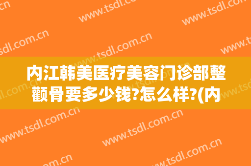 内江韩美医疗美容门诊部整颧骨要多少钱?怎么样?(内江韩美医疗美容门诊部口碑好吗)