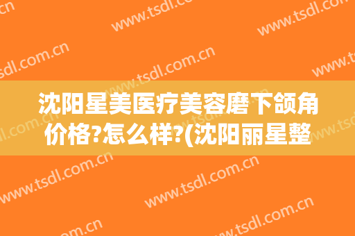 沈阳星美医疗美容磨下颌角价格?怎么样?(沈阳丽星整形医疗美容诊所怎么样)