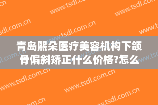 青岛熙朵医疗美容机构下颌骨偏斜矫正什么价格?怎么样?(下颌矫正多少钱)