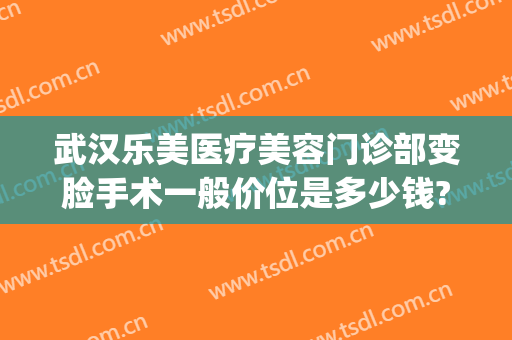 武汉乐美医疗美容门诊部变脸手术一般价位是多少钱?贵不贵?(武汉乐美医疗整形贴吧)