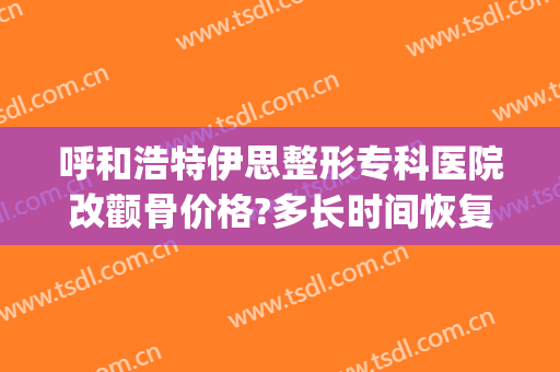 呼和浩特伊思整形专科医院改颧骨价格?多长时间恢复?(呼和浩特市伊思整形怎么样)