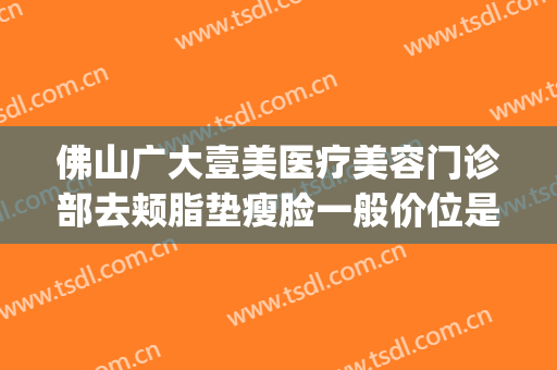 佛山广大壹美医疗美容门诊部去颊脂垫瘦脸一般价位是多少?好不好?(佛山壹加医疗美容医院)