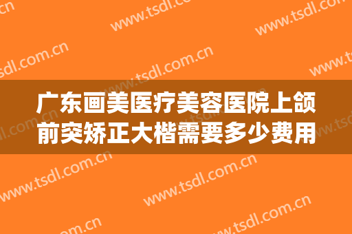 广东画美医疗美容医院上颌前突矫正大楷需要多少费用?有哪些优势?(做正畸正颌手术全国医院排名)