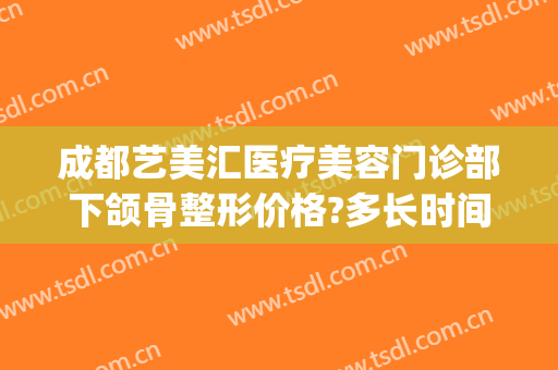 成都艺美汇医疗美容门诊部下颌骨整形价格?多长时间恢复?(成都艺美汇医疗美容地址)