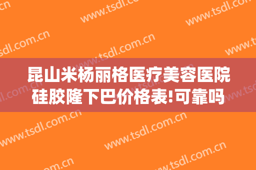昆山米杨丽格医疗美容医院硅胶隆下巴价格表!可靠吗?(昆山米扬丽格整形怎么样)