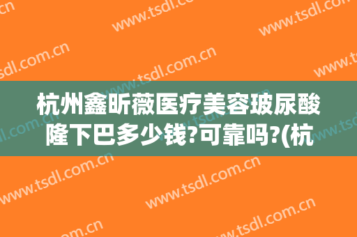 杭州鑫昕薇医疗美容玻尿酸隆下巴多少钱?可靠吗?(杭州鑫昕薇整形医院)