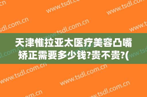 天津惟拉亚太医疗美容凸嘴矫正需要多少钱?贵不贵?(惟拉亚太整形医院电话)