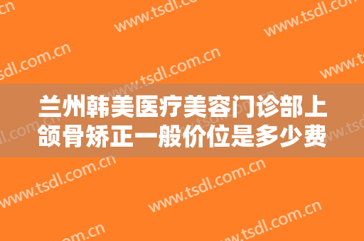 兰州韩美医疗美容门诊部上颌骨矫正一般价位是多少费用?需要多久恢复?