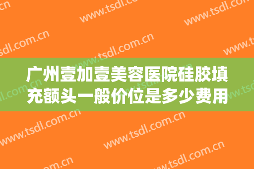 广州壹加壹美容医院硅胶填充额头一般价位是多少费用?靠谱吗?(额头填充大概多少钱?效果怎么样)