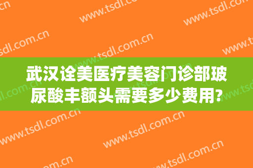 武汉诠美医疗美容门诊部玻尿酸丰额头需要多少费用?有哪些优势?(诠美整形医院)