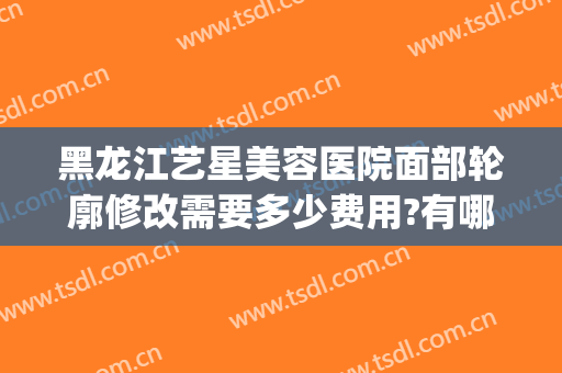 黑龙江艺星美容医院面部轮廓修改需要多少费用?有哪些优势?(艺星整形医院如何)