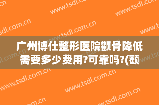 广州博仕整形医院颧骨降低需要多少费用?可靠吗?(颧骨整形的费用)