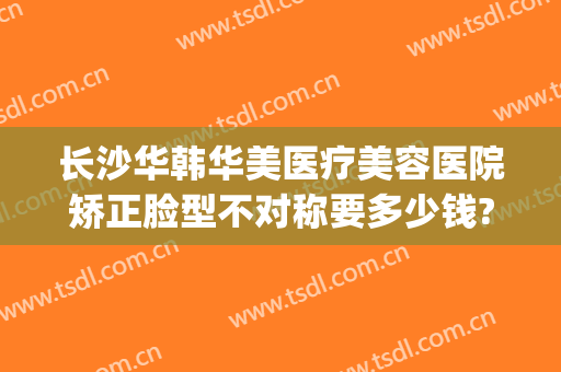长沙华韩华美医疗美容医院矫正脸型不对称要多少钱?靠谱吗?(长沙华美医疗整形位置)