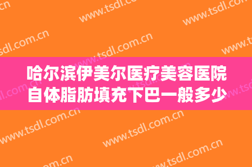 哈尔滨伊美尔医疗美容医院自体脂肪填充下巴一般多少费用?好不好?(伊美尔整形哈尔滨)
