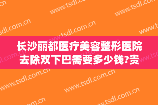 长沙丽都医疗美容整形医院去除双下巴需要多少钱?贵不贵?(医美去双下巴价钱)
