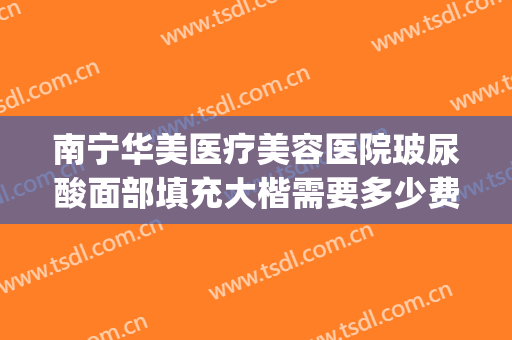 南宁华美医疗美容医院玻尿酸面部填充大楷需要多少费用?贵不贵?(南宁华美整形美容医院费用)