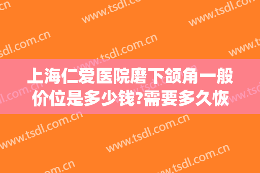 上海仁爱医院磨下颌角一般价位是多少钱?需要多久恢复?(上海整下颌角多少钱)