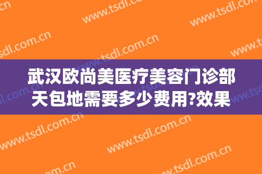 武汉欧尚美医疗美容门诊部天包地需要多少费用?效果怎么样?(武汉欧尚美医疗美容专家)