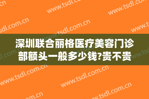 深圳联合丽格医疗美容门诊部额头一般多少钱?贵不贵?(深圳金丽医疗美容门诊部怎么样)