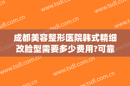 成都美容整形医院韩式精细改脸型需要多少费用?可靠吗?(成都韩美整形医院怎么样)