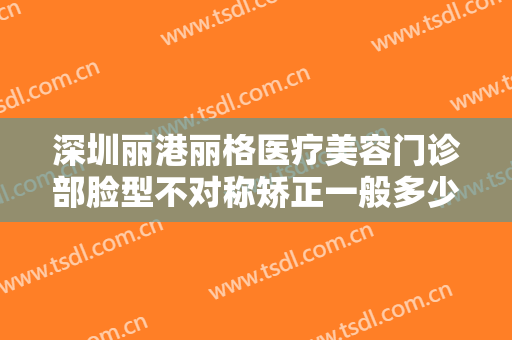 深圳丽港丽格医疗美容门诊部脸型不对称矫正一般多少费用?多长时间恢复?