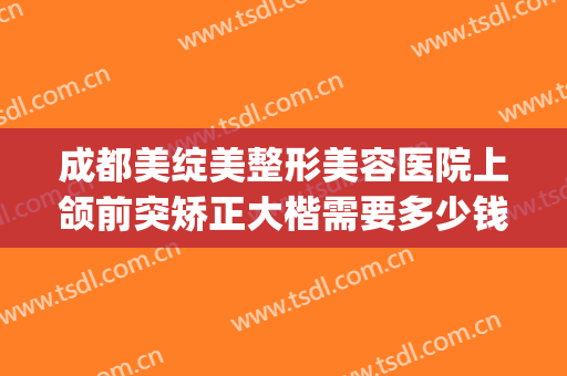 成都美绽美整形美容医院上颌前突矫正大楷需要多少钱?靠谱吗?(开颌矫正多少钱)