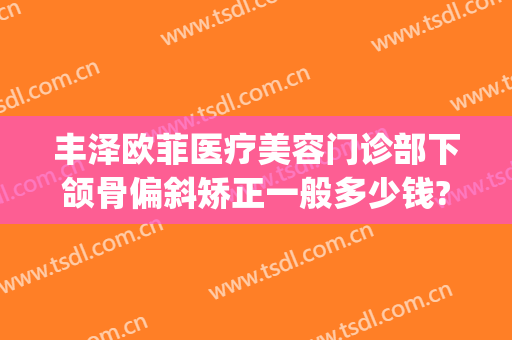 丰泽欧菲医疗美容门诊部下颌骨偏斜矫正一般多少钱?好不好?(下巴歪斜整形多少钱)