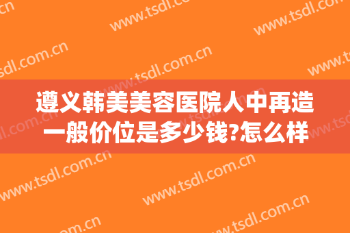 遵义韩美美容医院人中再造一般价位是多少钱?怎么样?(遵义医美特美容医院怎么样)