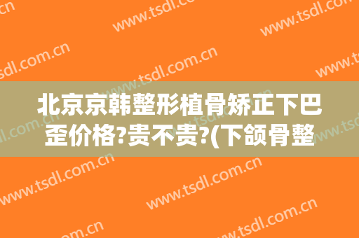 北京京韩整形植骨矫正下巴歪价格?贵不贵?(下颌骨整形术价格)