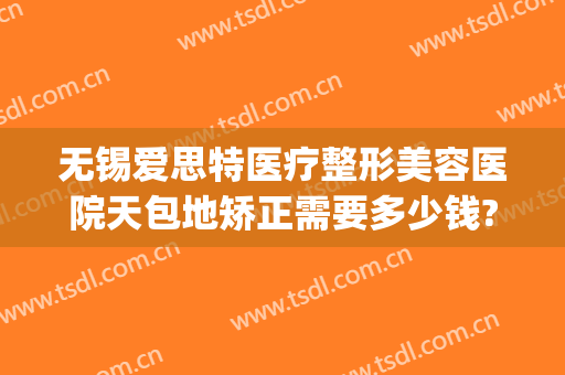 无锡爱思特医疗整形美容医院天包地矫正需要多少钱?多长时间恢复?(无锡爱思特整形医生)