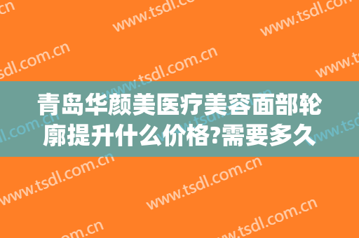 青岛华颜美医疗美容面部轮廓提升什么价格?需要多久恢复?(青岛驻颜医美)