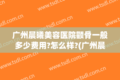 广州晨曦美容医院颧骨一般多少费用?怎么样?(广州晨曦整形)