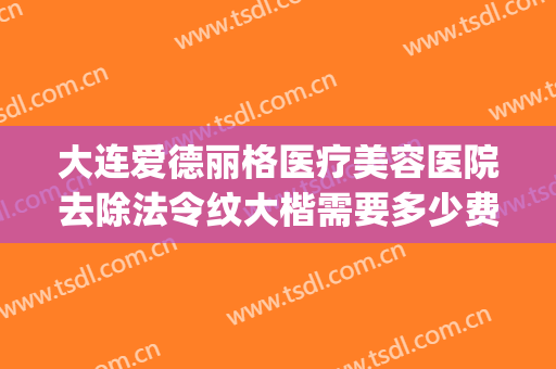 大连爱德丽格医疗美容医院去除法令纹大楷需要多少费用?怎么样?(大连爱德丽格整形医生)