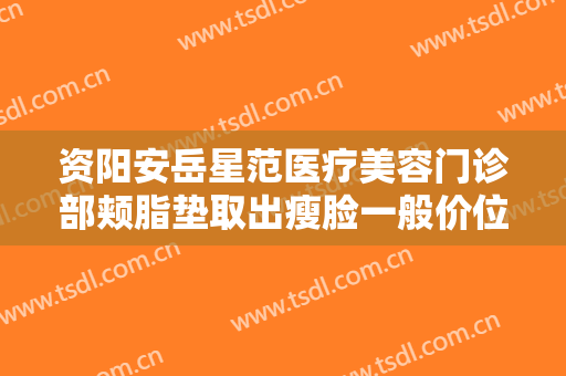 资阳安岳星范医疗美容门诊部颊脂垫取出瘦脸一般价位是多少?贵不贵?