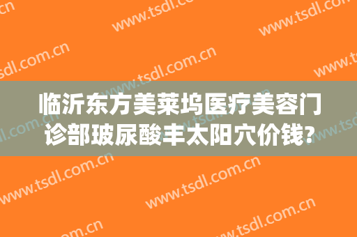 临沂东方美莱坞医疗美容门诊部玻尿酸丰太阳穴价钱?多长时间恢复?(临沂好莱坞整形医院)