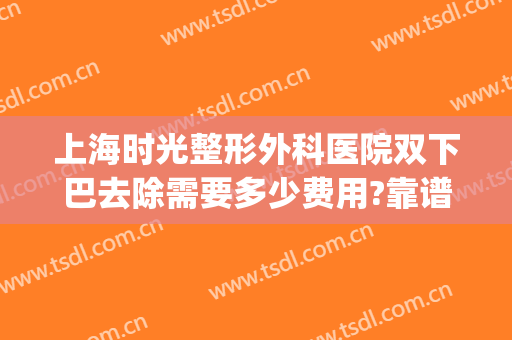 上海时光整形外科医院双下巴去除需要多少费用?靠谱吗?(医美能去双下巴吗)