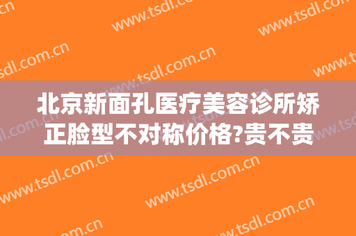 北京新面孔医疗美容诊所矫正脸型不对称价格?贵不贵?(北京新面孔医疗美容诊所怎么样)
