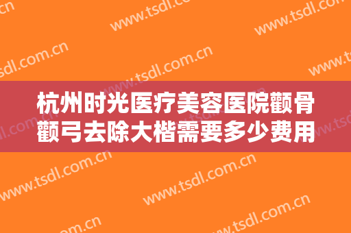 杭州时光医疗美容医院颧骨颧弓去除大楷需要多少费用?多长时间恢复?