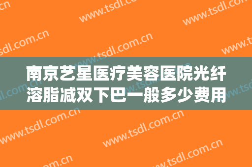 南京艺星医疗美容医院光纤溶脂减双下巴一般多少费用?靠谱吗?(艺星抽脂医院)