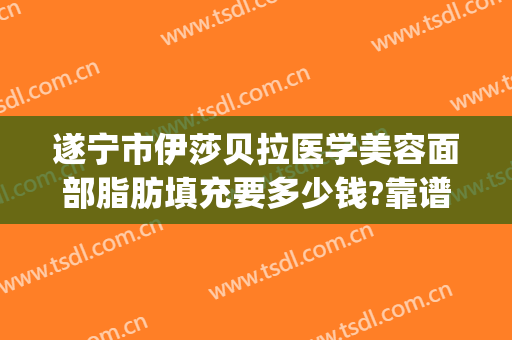 遂宁市伊莎贝拉医学美容面部脂肪填充要多少钱?靠谱吗?(遂宁伊莎贝拉整形医院)