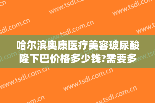 哈尔滨奥康医疗美容玻尿酸隆下巴价格多少钱?需要多久恢复?(哈尔滨奥康医疗美容地址)